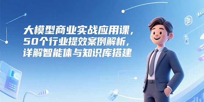 大模型商业实战应用课，50个行业提效案例解析，详解智能体与知识库搭建-优优云网创